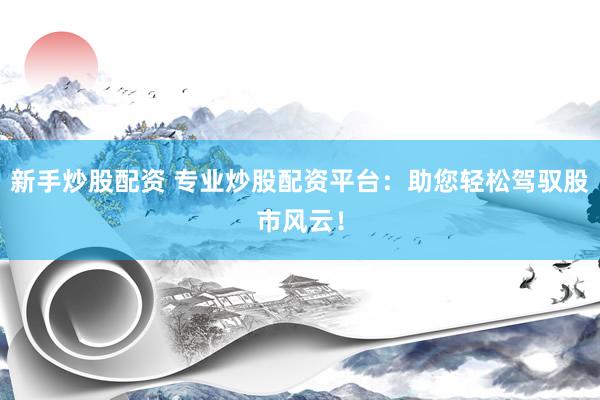 新手炒股配资 专业炒股配资平台：助您轻松驾驭股市风云！