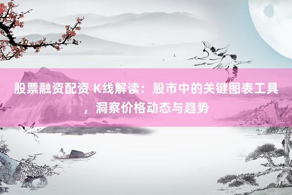 股票融资配资 K线解读：股市中的关键图表工具，洞察价格动态与趋势