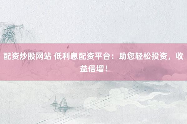 配资炒股网站 低利息配资平台：助您轻松投资，收益倍增！