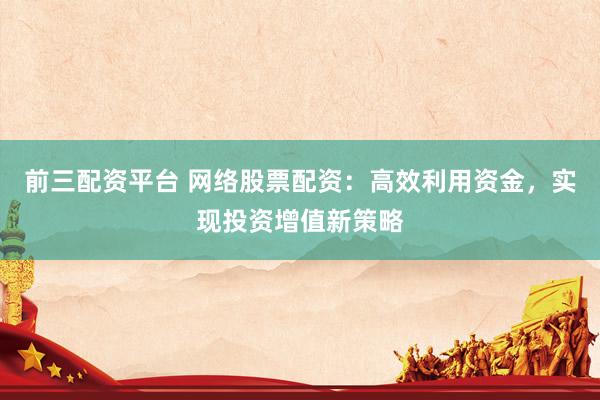 前三配资平台 网络股票配资：高效利用资金，实现投资增值新策略
