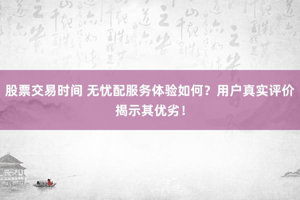 股票交易时间 无忧配服务体验如何？用户真实评价揭示其优劣！