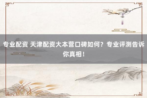 专业配资 天津配资大本营口碑如何？专业评测告诉你真相！