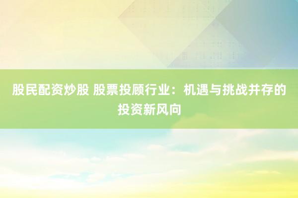 股民配资炒股 股票投顾行业：机遇与挑战并存的投资新风向