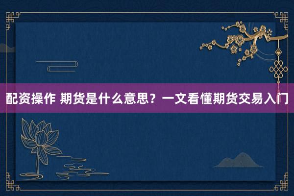 配资操作 期货是什么意思？一文看懂期货交易入门