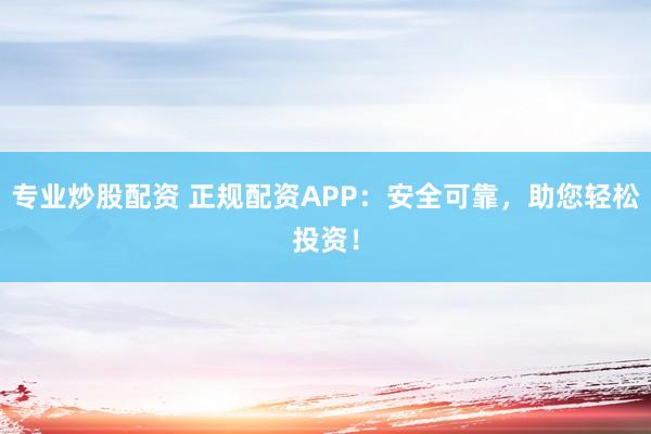 专业炒股配资 正规配资APP：安全可靠，助您轻松投资！