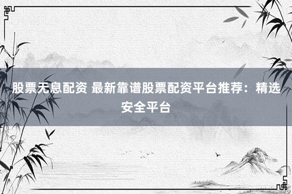 股票无息配资 最新靠谱股票配资平台推荐：精选安全平台