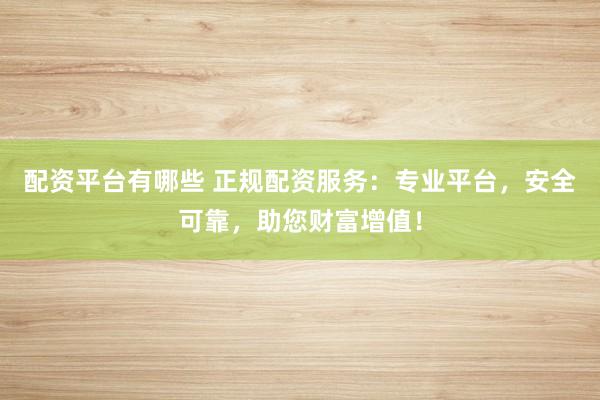 配资平台有哪些 正规配资服务：专业平台，安全可靠，助您财富增值！
