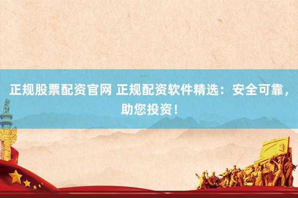 正规股票配资官网 正规配资软件精选：安全可靠，助您投资！