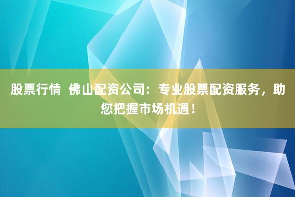股票行情  佛山配资公司：专业股票配资服务，助您把握市场机遇！