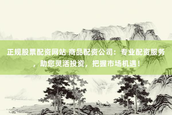 正规股票配资网站 商品配资公司：专业配资服务，助您灵活投资，把握市场机遇！