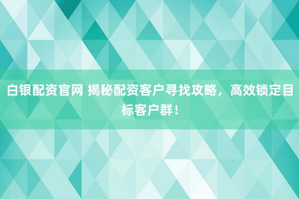 白银配资官网 揭秘配资客户寻找攻略，高效锁定目标客户群！