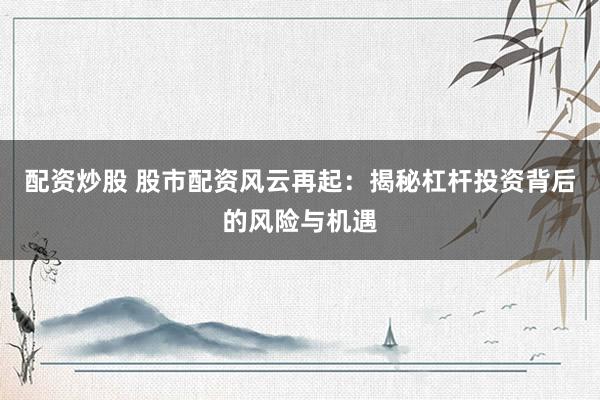 配资炒股 股市配资风云再起：揭秘杠杆投资背后的风险与机遇