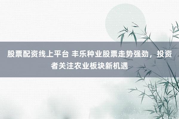 股票配资线上平台 丰乐种业股票走势强劲，投资者关注农业板块新机遇