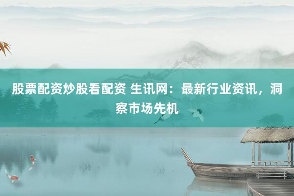 股票配资炒股看配资 生讯网：最新行业资讯，洞察市场先机