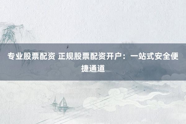 专业股票配资 正规股票配资开户：一站式安全便捷通道