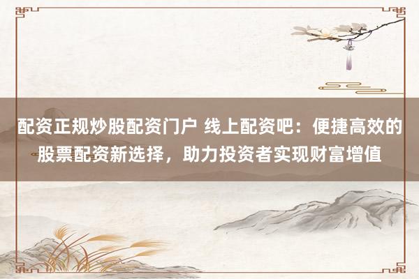 配资正规炒股配资门户 线上配资吧:便捷高效的股票配资新选择,助力投资者实现财富增值
