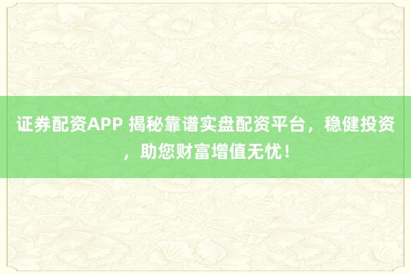证券配资APP 揭秘靠谱实盘配资平台，稳健投资，助您财富增值无忧！