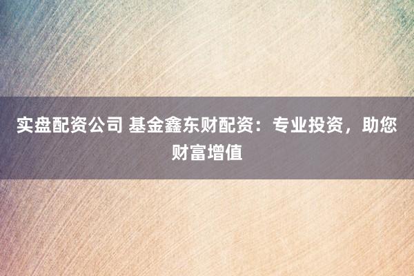 实盘配资公司 基金鑫东财配资：专业投资，助您财富增值