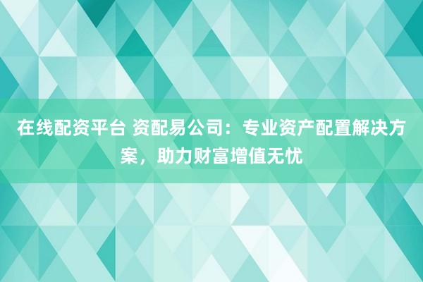 在线配资平台 资配易公司:专业资产配置解决方案,助力财富增值无忧