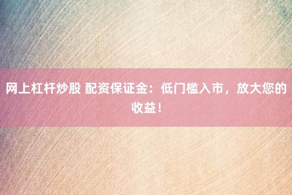 网上杠杆炒股 配资保证金:低门槛入市,放大您的收益!