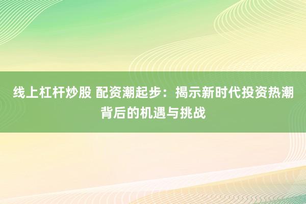 线上杠杆炒股 配资潮起步:揭示新时代投资热潮背后的机遇与挑战