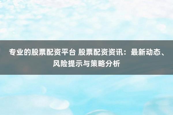 专业的股票配资平台 股票配资资讯:最新动态、风险提示与策略分析