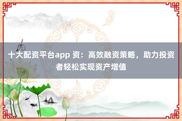十大配资平台app 资:高效融资策略,助力投资者轻松实现资产增值