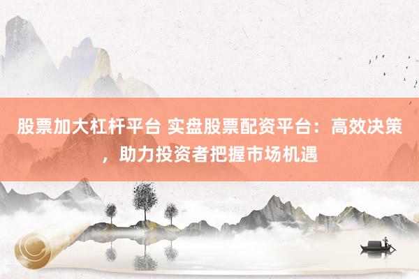 股票加大杠杆平台 实盘股票配资平台：高效决策，助力投资者把握市场机遇
