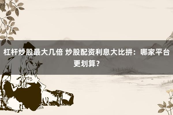 杠杆炒股最大几倍 炒股配资利息大比拼:哪家平台更划算?