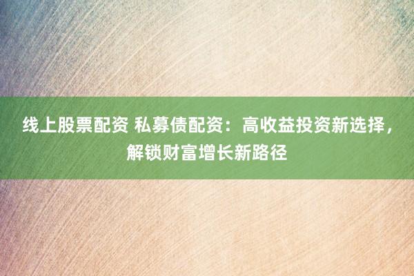 线上股票配资 私募债配资：高收益投资新选择，解锁财富增长新路径