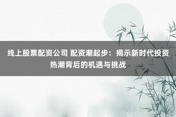 线上股票配资公司 配资潮起步：揭示新时代投资热潮背后的机遇与挑战