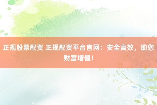 正规股票配资 正规配资平台官网:安全高效,助您财富增值!