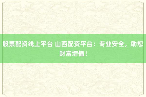 股票配资线上平台 山西配资平台:专业安全,助您财富增值!