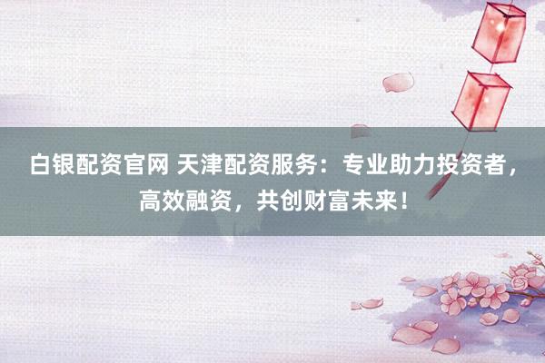 白银配资官网 天津配资服务：专业助力投资者，高效融资，共创财富未来！
