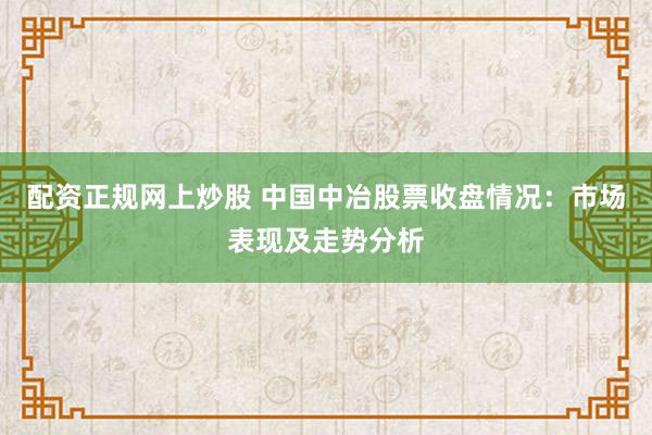 配资正规网上炒股 中国中冶股票收盘情况：市场表现及走势分析