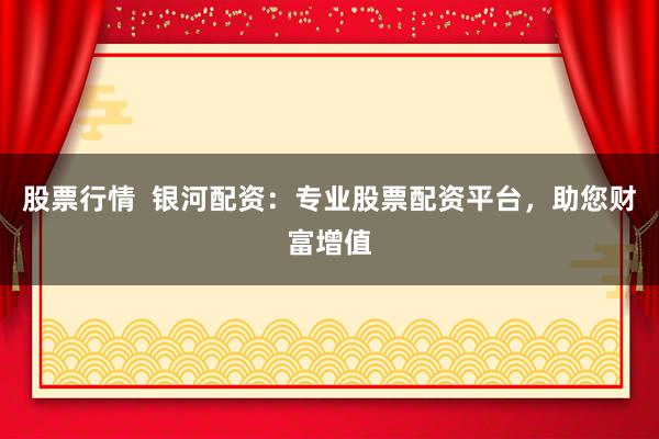 股票行情  银河配资：专业股票配资平台，助您财富增值