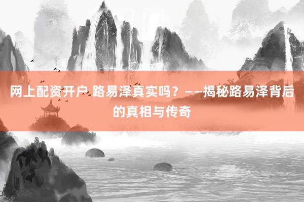 网上配资开户 路易泽真实吗？——揭秘路易泽背后的真相与传奇