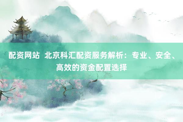 配资网站 北京科汇配资服务解析:专业、安全、高效的资金配置选择