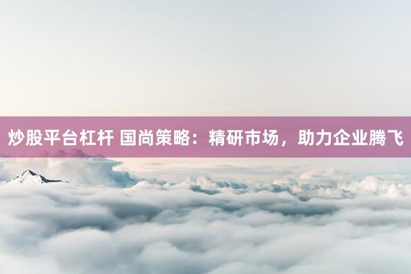 炒股平台杠杆 国尚策略：精研市场，助力企业腾飞
