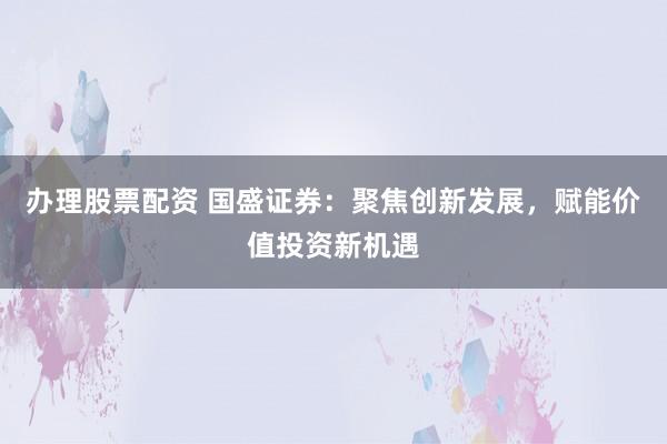 办理股票配资 国盛证券：聚焦创新发展，赋能价值投资新机遇