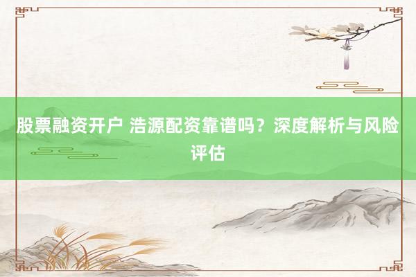 股票融资开户 浩源配资靠谱吗？深度解析与风险评估