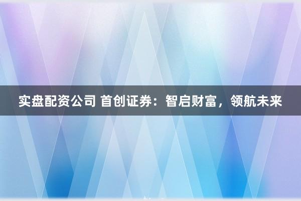 实盘配资公司 首创证券：智启财富，领航未来