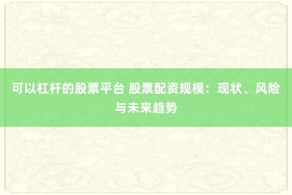 可以杠杆的股票平台 股票配资规模:现状、风险与未来趋势