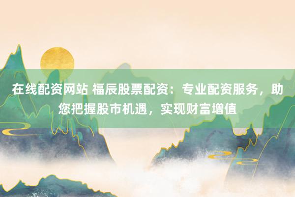在线配资网站 福辰股票配资：专业配资服务，助您把握股市机遇，实现财富增值