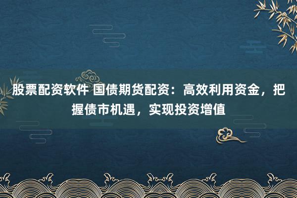 股票配资软件 国债期货配资：高效利用资金，把握债市机遇，实现投资增值
