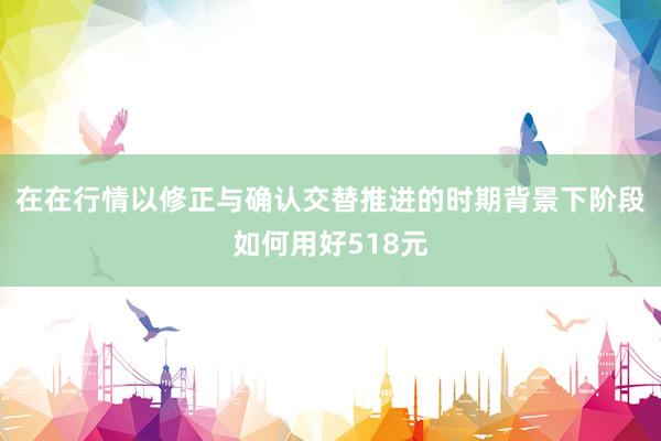 在在行情以修正与确认交替推进的时期背景下阶段如何用好518元