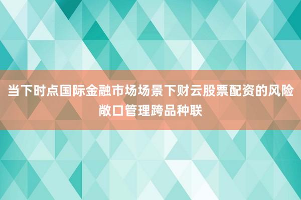 当下时点国际金融市场场景下财云股票配资的风险敞口管理跨品种联