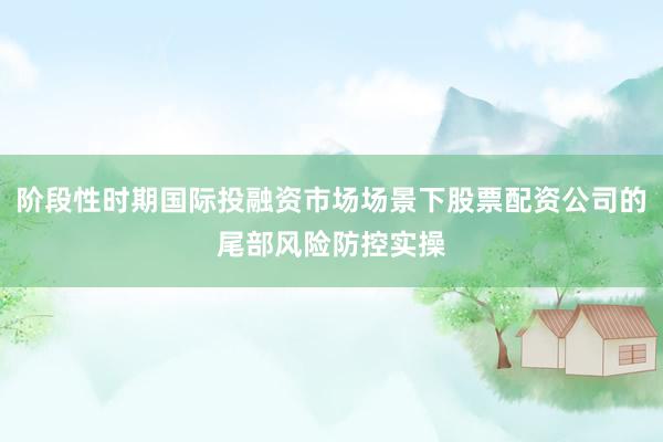 阶段性时期国际投融资市场场景下股票配资公司的尾部风险防控实操