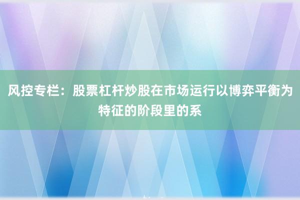 风控专栏：股票杠杆炒股在市场运行以博弈平衡为特征的阶段里的系