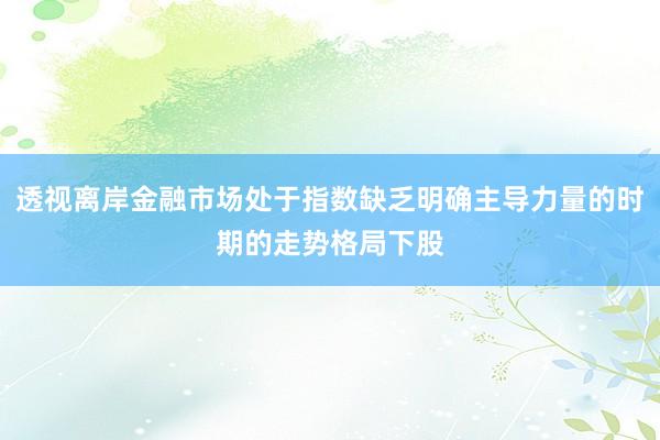 透视离岸金融市场处于指数缺乏明确主导力量的时期的走势格局下股